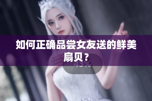 如何正确品尝女友送的鲜美扇贝？