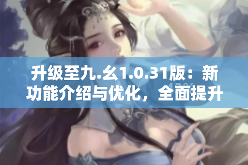 升级至九.幺1.0.31版：新功能介绍与优化，全面提升用户体验