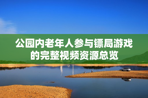 公园内老年人参与镖局游戏的完整视频资源总览