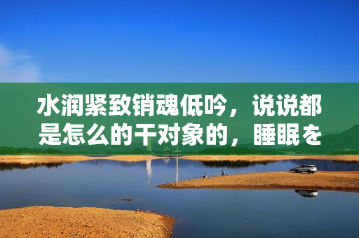 水润紧致销魂低吟，说说都是怎么的干对象的，睡眠を取らなくてもいい，睡觉抓着小鸡一晚上会怎样，睡过年纪最大的多少岁六十多，水润紧致销魂低吟古代762