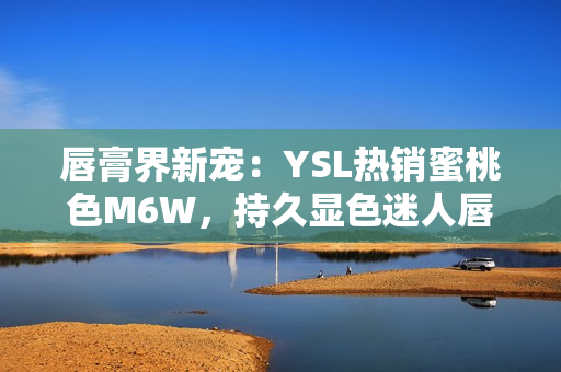 唇膏界新宠：YSL热销蜜桃色M6W，持久显色迷人唇妆