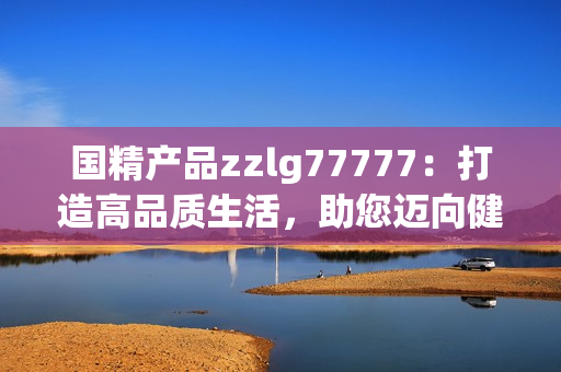 国精产品zzlg77777：打造高品质生活，助您迈向健康与美好