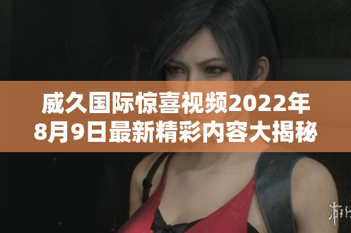 威久国际惊喜视频2022年8月9日最新精彩内容大揭秘