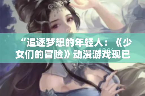 “追逐梦想的年轻人：《少女们的冒险》动漫游戏现已上线！”