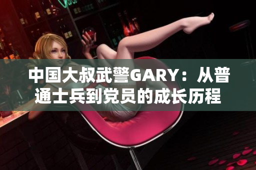 中国大叔武警GARY：从普通士兵到党员的成长历程