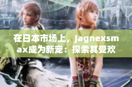 在日本市场上，Jagnexsmax成为新宠：探索其受欢迎的原因和影响