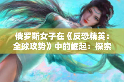 俄罗斯女子在《反恐精英：全球攻势》中的崛起：探索女性在电竞领域的新风采