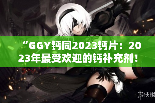 “GGY钙同2023钙片：2023年最受欢迎的钙补充剂！”