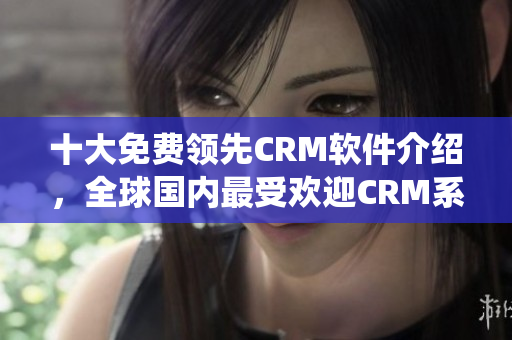 十大免费领先CRM软件介绍，全球国内最受欢迎CRM系统盘点