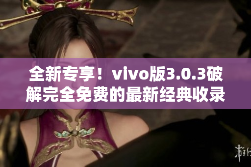 全新专享！vivo版3.0.3破解完全免费的最新经典收录