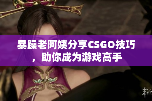 暴躁老阿姨分享CSGO技巧，助你成为游戏高手