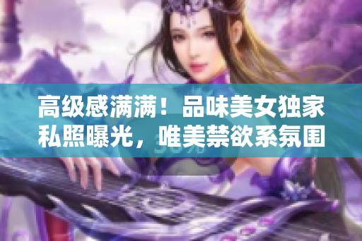 高级感满满！品味美女独家私照曝光，唯美禁欲系氛围令人陶醉