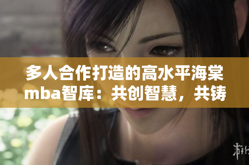 多人合作打造的高水平海棠mba智库：共创智慧，共铸精品