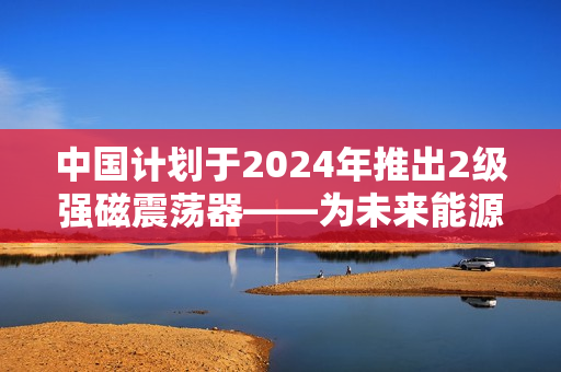 中国计划于2024年推出2级强磁震荡器——为未来能源提供新动力