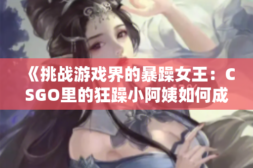 《挑战游戏界的暴躁女王：CSGO里的狂躁小阿姨如何成为焦点》