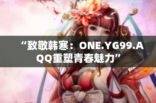 “致敬韩寒：ONE.YG99.AQQ重塑青春魅力”