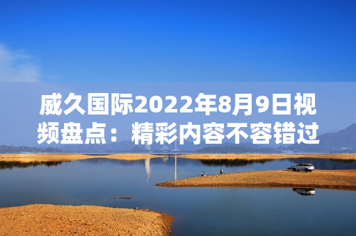 威久国际2022年8月9日视频盘点：精彩内容不容错过