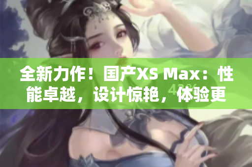 全新力作！国产XS Max：性能卓越，设计惊艳，体验更升级！