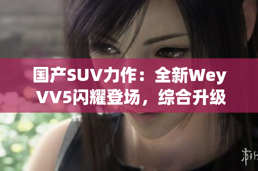 国产SUV力作：全新Wey VV5闪耀登场，综合升级再进化！