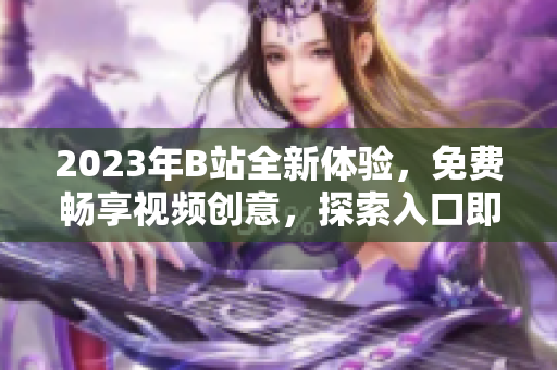 2023年B站全新体验，免费畅享视频创意，探索入口即刻开启