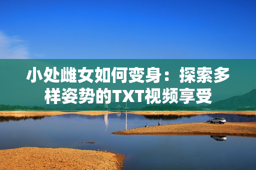 小处雌女如何变身：探索多样姿势的TXT视频享受