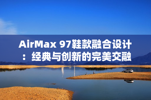 AirMax 97鞋款融合设计：经典与创新的完美交融