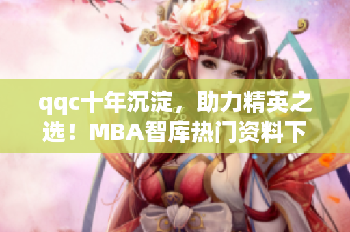 qqc十年沉淀，助力精英之选！MBA智库热门资料下载，打造职场翘楚！