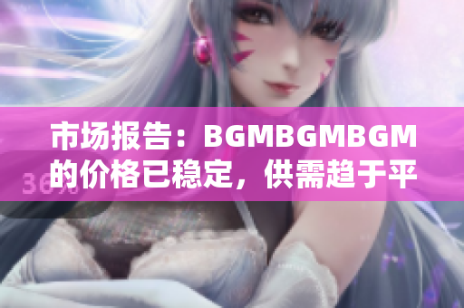 市场报告：BGMBGMBGM的价格已稳定，供需趋于平衡