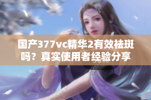 国产377vc精华2有效祛斑吗？真实使用者经验分享