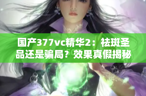 国产377vc精华2：祛斑圣品还是骗局？效果真假揭秘