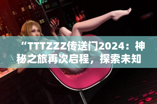 “TTTZZZ传送门2024：神秘之旅再次启程，探索未知秘密”