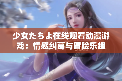 少女たちよ在线观看动漫游戏：情感纠葛与冒险乐趣