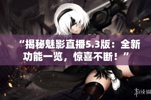 “揭秘魅影直播5.3版：全新功能一览，惊喜不断！”