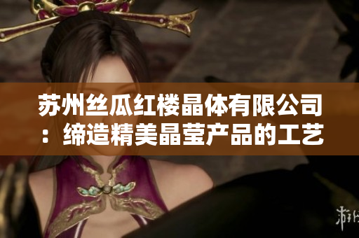 苏州丝瓜红楼晶体有限公司：缔造精美晶莹产品的工艺大师