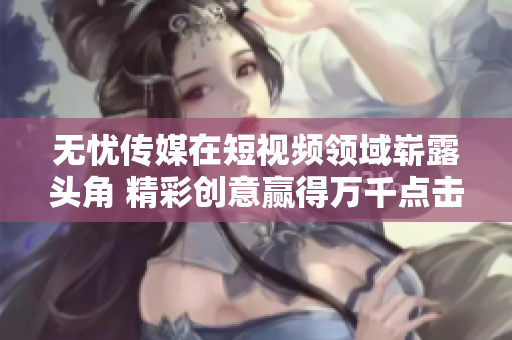 无忧传媒在短视频领域崭露头角 精彩创意赢得万千点击