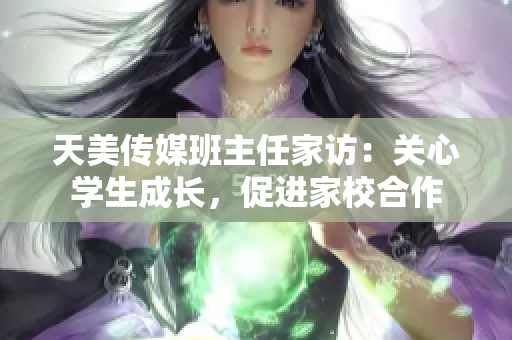 天美传媒班主任家访：关心学生成长，促进家校合作