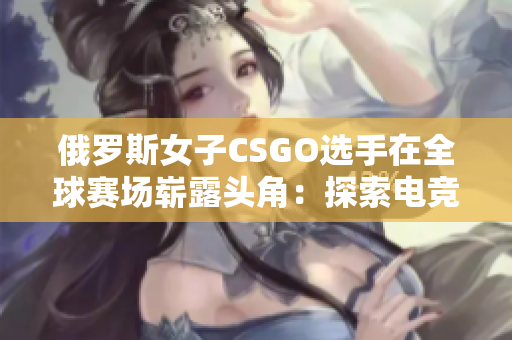 俄罗斯女子CSGO选手在全球赛场崭露头角：探索电竞新星