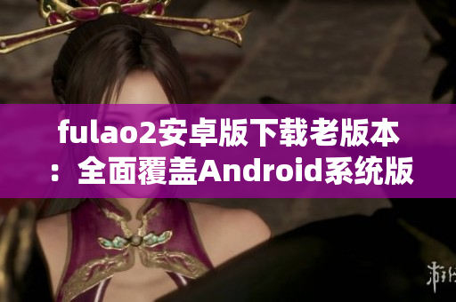 fulao2安卓版下载老版本：全面覆盖Android系统版本需求