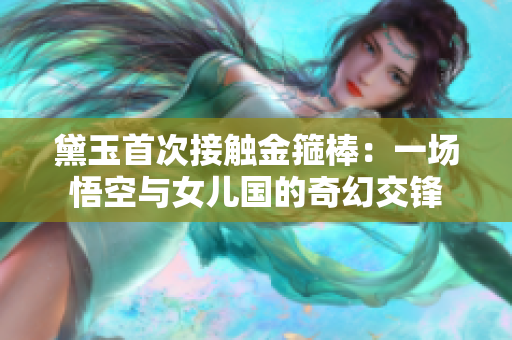 黛玉首次接触金箍棒：一场悟空与女儿国的奇幻交锋