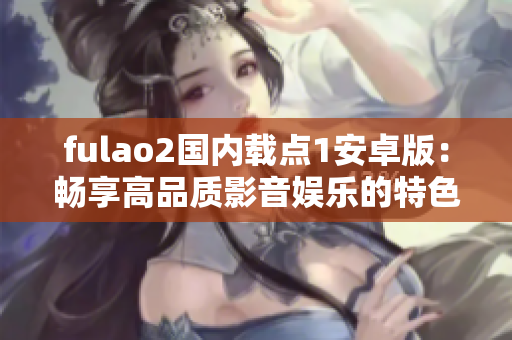 fulao2国内载点1安卓版：畅享高品质影音娱乐的特色功能