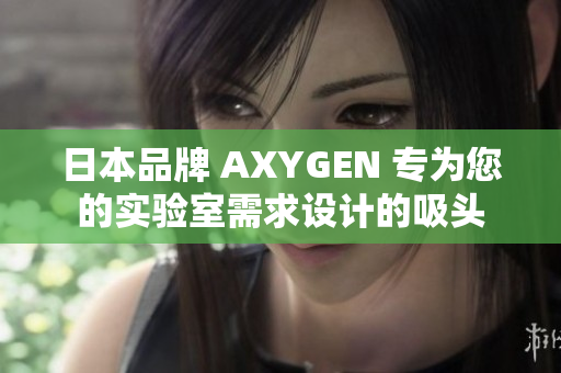 日本品牌 AXYGEN 专为您的实验室需求设计的吸头