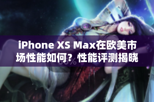 iPhone XS Max在欧美市场性能如何？性能评测揭晓