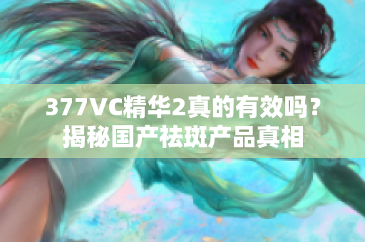 377VC精华2真的有效吗？揭秘国产祛斑产品真相