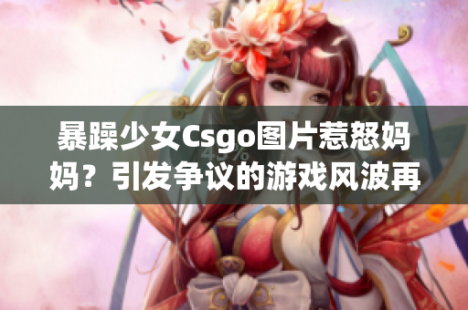 暴躁少女Csgo图片惹怒妈妈？引发争议的游戏风波再次掀起舆论风暴