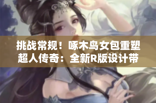 挑战常规！啄木鸟女包重塑超人传奇：全新R版设计带来惊喜