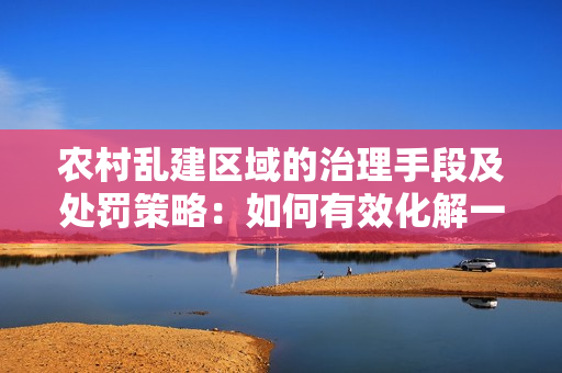 农村乱建区域的治理手段及处罚策略：如何有效化解一区二区乱象