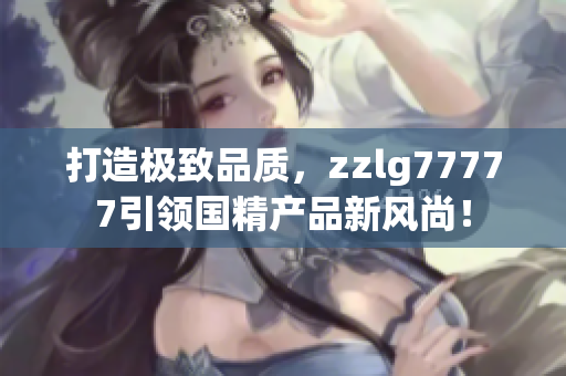 打造极致品质，zzlg77777引领国精产品新风尚！