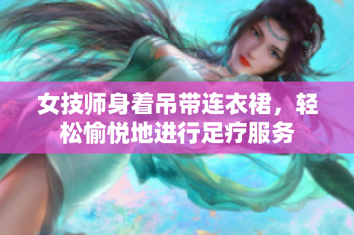 女技师身着吊带连衣裙，轻松愉悦地进行足疗服务