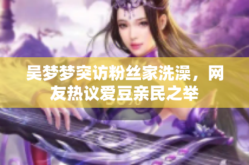 吴梦梦突访粉丝家洗澡，网友热议爱豆亲民之举