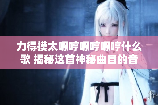 力得摸太嗯哼嗯哼嗯哼什么歌 揭秘这首神秘曲目的音乐故事